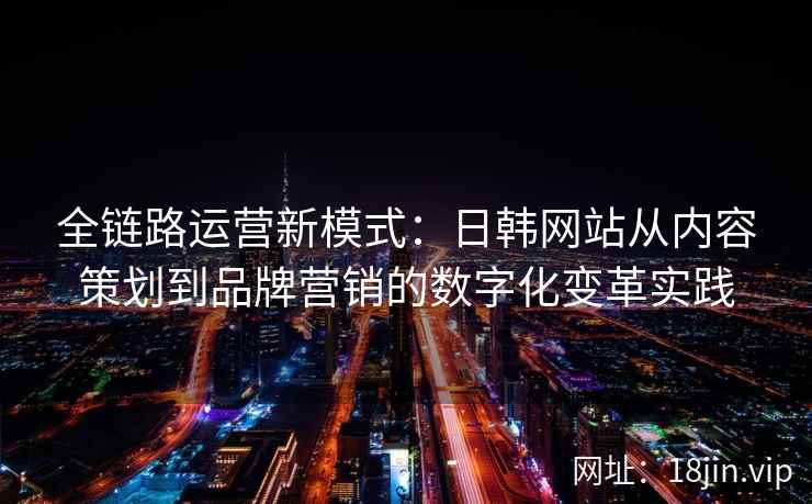 全链路运营新模式：日韩网站从内容策划到品牌营销的数字化变革实践
