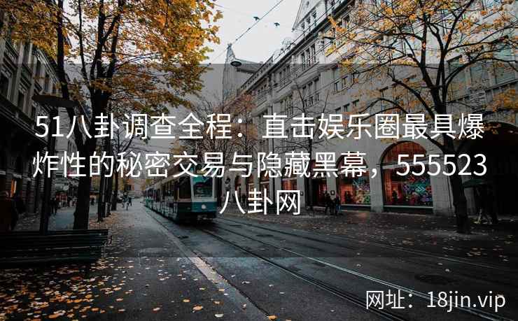 51八卦调查全程：直击娱乐圈最具爆炸性的秘密交易与隐藏黑幕，555523八卦网