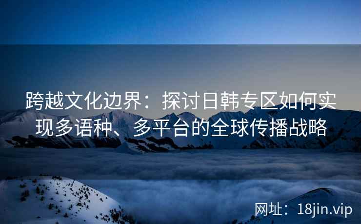 跨越文化边界：探讨日韩专区如何实现多语种、多平台的全球传播战略