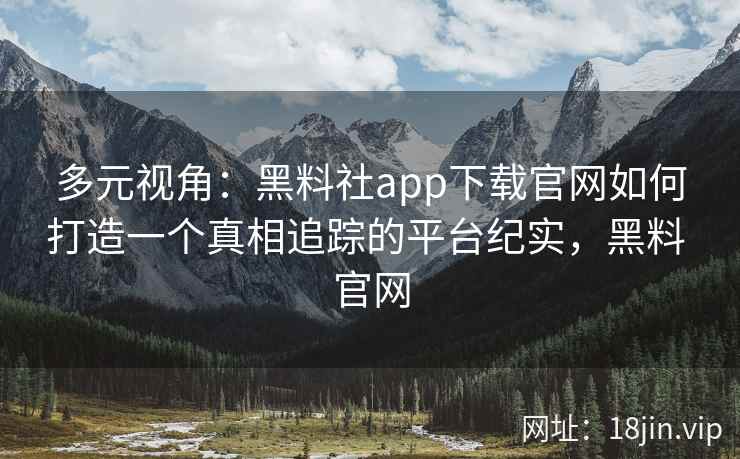 多元视角：黑料社app下载官网如何打造一个真相追踪的平台纪实，黑料 官网