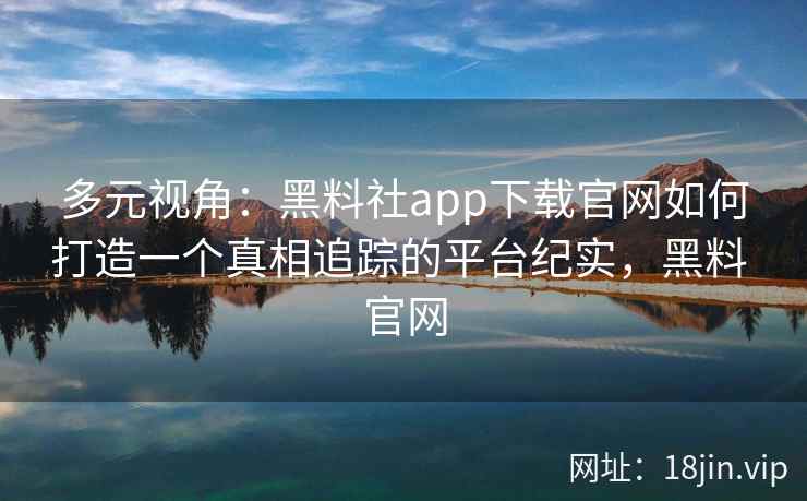 多元视角：黑料社app下载官网如何打造一个真相追踪的平台纪实，黑料 官网