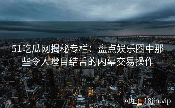 51吃瓜网揭秘专栏：盘点娱乐圈中那些令人瞠目结舌的内幕交易操作