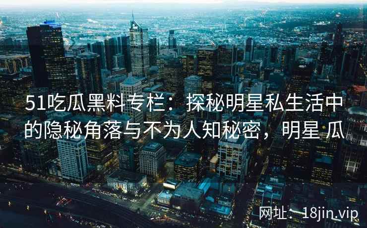 51吃瓜黑料专栏：探秘明星私生活中的隐秘角落与不为人知秘密，明星 瓜