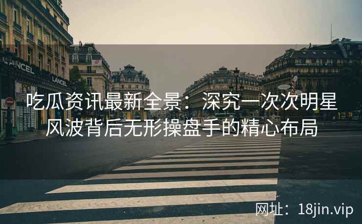 吃瓜资讯最新全景：深究一次次明星风波背后无形操盘手的精心布局