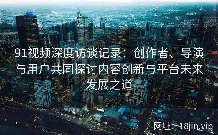 91视频深度访谈记录：创作者、导演与用户共同探讨内容创新与平台未来发展之道