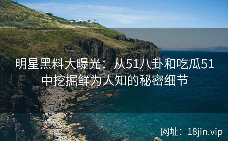 明星黑料大曝光：从51八卦和吃瓜51中挖掘鲜为人知的秘密细节