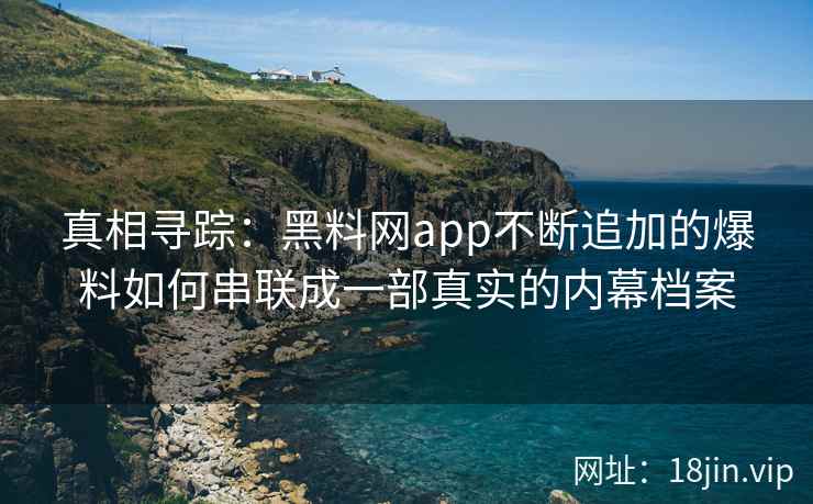 真相寻踪：黑料网app不断追加的爆料如何串联成一部真实的内幕档案