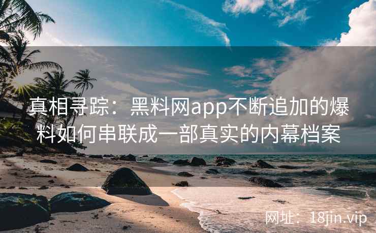 真相寻踪：黑料网app不断追加的爆料如何串联成一部真实的内幕档案