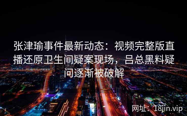 张津瑜事件最新动态：视频完整版直播还原卫生间疑案现场，吕总黑料疑问逐渐被破解