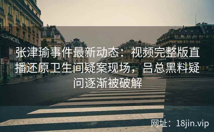 张津瑜事件最新动态：视频完整版直播还原卫生间疑案现场，吕总黑料疑问逐渐被破解